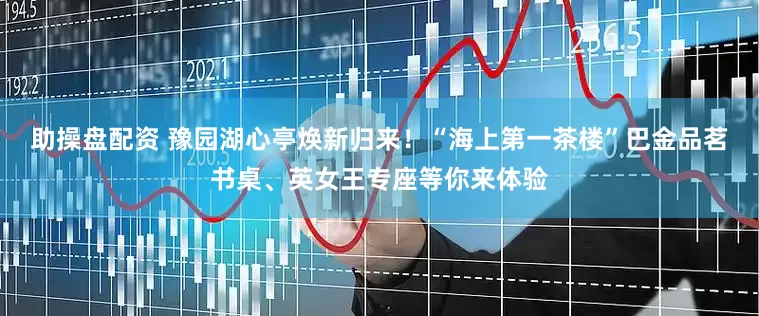 助操盘配资 豫园湖心亭焕新归来！“海上第一茶楼”巴金品茗书桌、英女王专座等你来体验