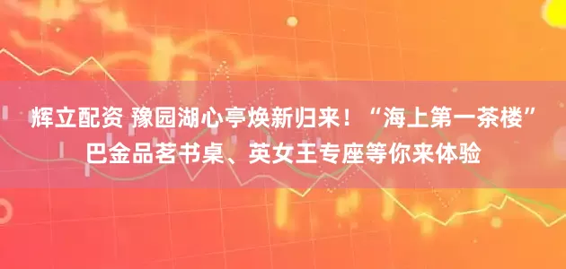 辉立配资 豫园湖心亭焕新归来！“海上第一茶楼”巴金品茗书桌、英女王专座等你来体验