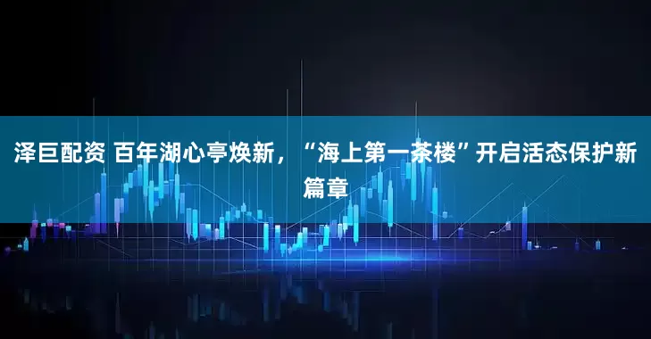 泽巨配资 百年湖心亭焕新，“海上第一茶楼”开启活态保护新篇章