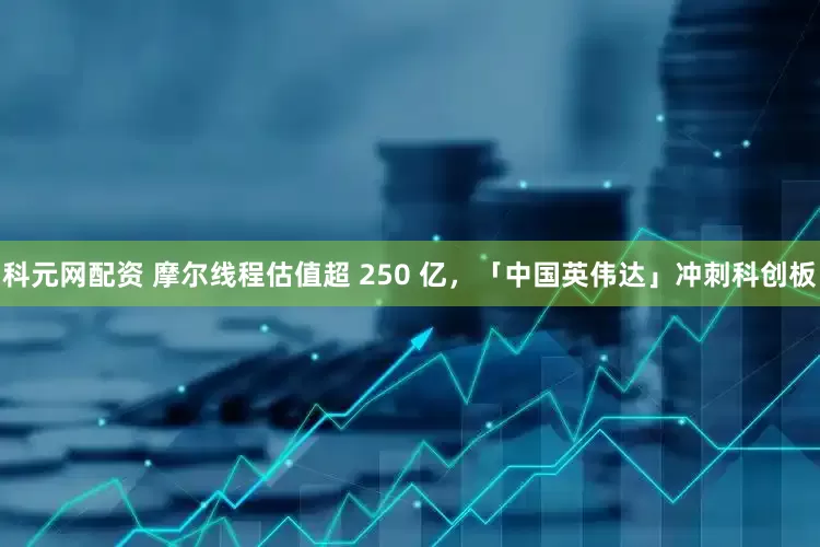 科元网配资 摩尔线程估值超 250 亿，「中国英伟达」冲刺科创板