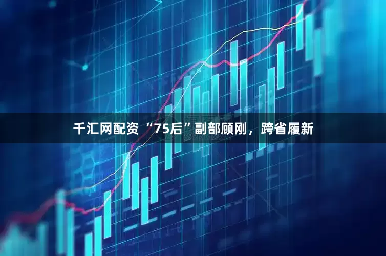 千汇网配资 “75后”副部顾刚，跨省履新