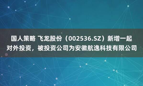 国人策略 飞龙股份（002536.SZ）新增一起对外投资，被投资公司为安徽航逸科技有限公司