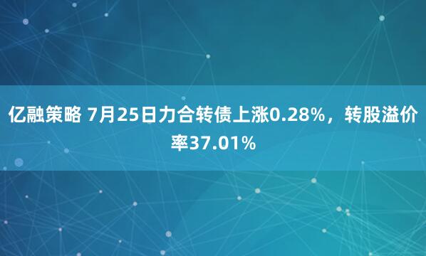 亿融策略 7月25日力合转债上涨0.28%，转股溢价率37.01%