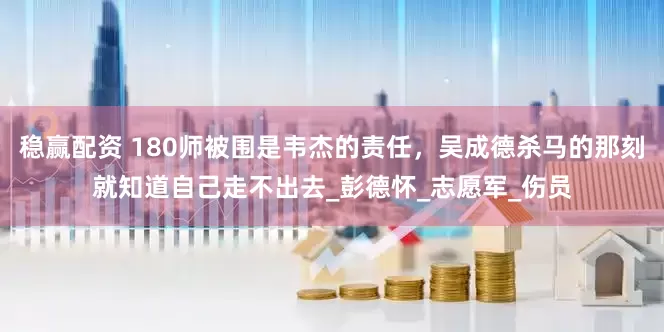 稳赢配资 180师被围是韦杰的责任，吴成德杀马的那刻就知道自己走不出去_彭德怀_志愿军_伤员