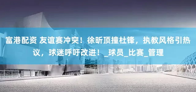 富港配资 友谊赛冲突！徐昕顶撞杜锋，执教风格引热议，球迷呼吁改进！_球员_比赛_管理