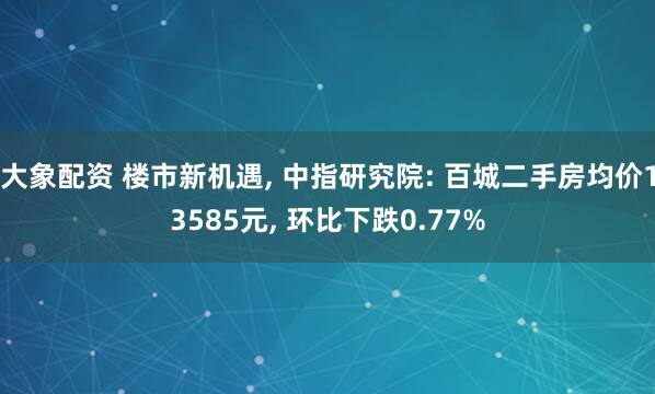 大象配资 楼市新机遇, 中指研究院: 百城二手房均价13585元, 环比下跌0.77%
