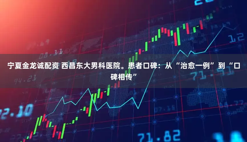 宁夏金龙诚配资 西昌东大男科医院。患者口碑：从 “治愈一例” 到 “口碑相传”