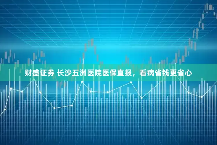 财盛证券 长沙五洲医院医保直报，看病省钱更省心