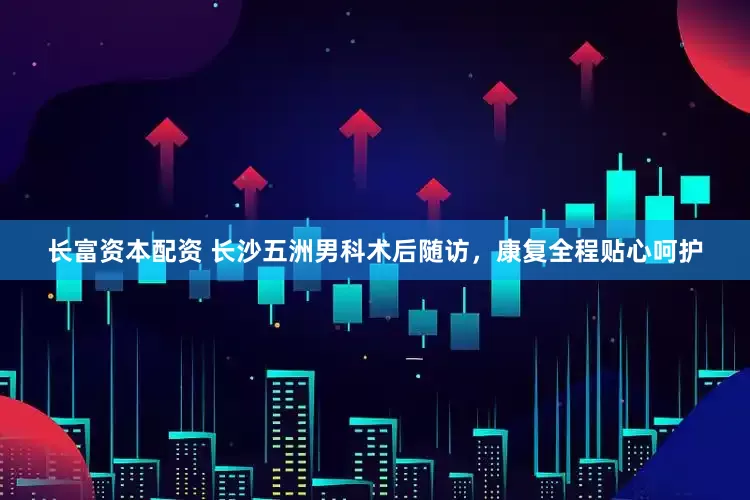 长富资本配资 长沙五洲男科术后随访，康复全程贴心呵护