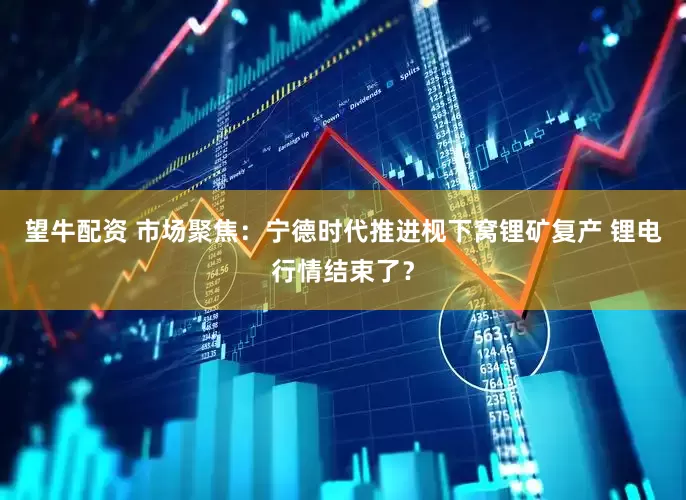 望牛配资 市场聚焦：宁德时代推进枧下窝锂矿复产 锂电行情结束了？