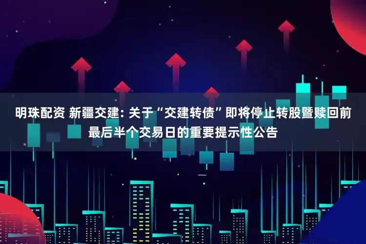 明珠配资 新疆交建: 关于“交建转债”即将停止转股暨赎回前最后半个交易日的重要提示性公告