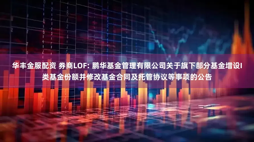 华丰金服配资 券商LOF: 鹏华基金管理有限公司关于旗下部分基金增设I类基金份额并修改基金合同及托管协议等事项的公告