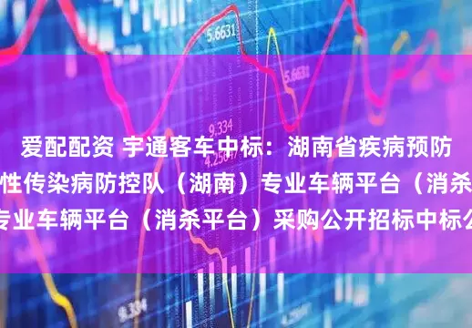 爱配配资 宇通客车中标:湖南省疾病预防控制中心国家突发急性传染病防控队(湖南)专业车辆平台(消杀平台)采购公开招标中标公告