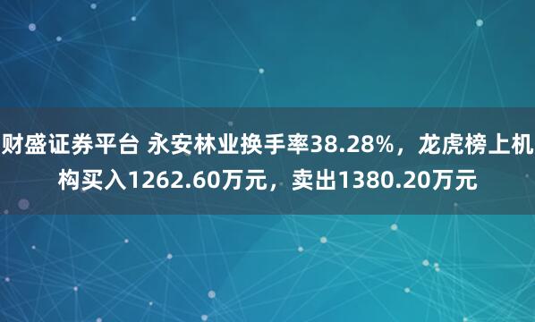 财盛证券平台 永安林业换手率38.28%，龙虎榜上机构买入1262.60万元，卖出1380.20万元