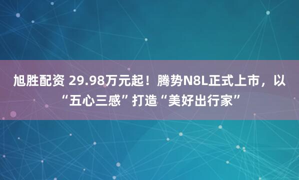 旭胜配资 29.98万元起！腾势N8L正式上市，以“五心三感”打造“美好出行家”
