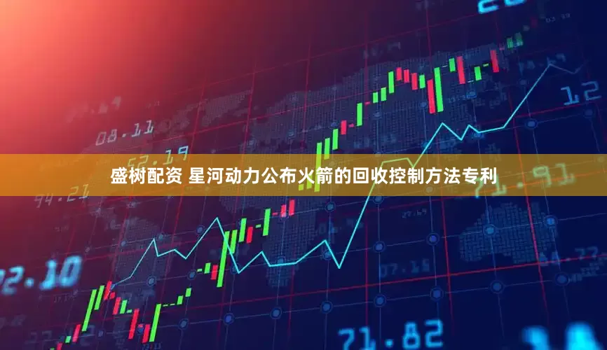 盛树配资 星河动力公布火箭的回收控制方法专利