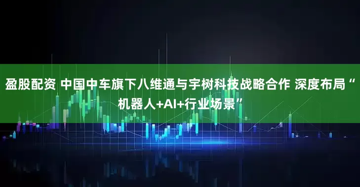 盈股配资 中国中车旗下八维通与宇树科技战略合作 深度布局“机器人+AI+行业场景”