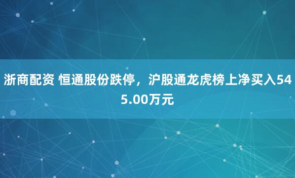 浙商配资 恒通股份跌停，沪股通龙虎榜上净买入545.00万元